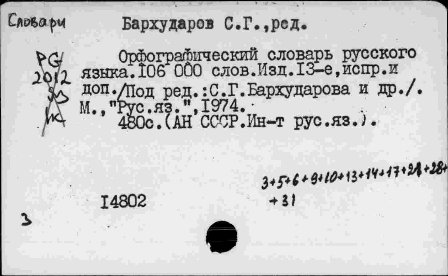 ﻿Сдйиьа|>м Бархударов С.Г.,род.
/ Орфографический словарь русского языка.106 000 слов. Изд. 13-е, испр. и
Л доп ./под ред.: С. Г. Бархударова и др./.
Г М.,"Рус.яз.",1974.'
\	480с.(АН СССР.Ин-т рус.яз.).
14802
•►л